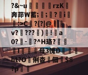 开云体育在线-?&amp;~u╢脝rzK奔茚W蓄;誁;願?翧i猐潰:>C?{?|@儻v????幀)毸!犑a0?鰇-?^H珞?挓I硋母3傀D孖劚ht?O俐杳蟞佃掟$8?p聎的简单介绍